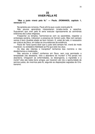 30


                                 23
                           VIVER PELA FÉ
    “Mas o justo viverá pela fé.” — Paulo. (ROMANOS, capítulo 1,
versículo 17.)

     Na epístola aos romanos, Paulo afirma que o justo viverá pela fé.
     Não poucos aprendizes interpretaram errada-mente a assertiva.
Supuseram que viver pela fé seria executar rigorosamente as cerimônias
exteriores dos cultos religiosos.
     Freqüentar os templos, harmonizar-se com os sacerdotes, respeitar a
simbologia sectária, indicariam a presença do homem justo. Mas nem sempre
vemos o bom ritualista aliado ao bom homem. E, antes de tudo, é necessário
ser criatura de Deus, em todas as circunstâncias da existência.
     Paulo de Tarso queria dizer que o justo será sempre fiel, viverá de modo
invariável, na verdadeira fidelidade ao Pai que está nos céus.
     Os dias são ridentes e tranqüilos? tenhamos boa memória e não
desdenhemos a moderação.
     São escuros e tristes? confiemos em Deus, sem cuja permissão a
tempestade não desabaria. Veio o abandono do mundo? o Pai jamais nos
abandona. Chegaram as enfermidades, os desenganos, a ingratidão e a
morte? eles são todos bons amigos, por trazerem até nós a oportunidade de
sermos justos, de vivermos pela fé, segundo as disposições sagradas do Cris-
tianismo.
 