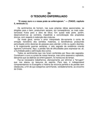 31


                            24
                  O TESOURO ENFERRUJADO
     “O vosso ouro e a vossa prata se enferrujaram.” — (TIAGO, capítulo
5, versículo 3.)

     Os sentimentos do homem, nas suas próprias idéias apaixonadas, se
dirigidos para o bem, produziriam sempre, em conseqüência, os mais subs-
tanciosos frutos para a obra de Deus. Em quase toda parte, porém,
desenvolvem-se ao contrário, impedindo a concretização dos propósitos
divinos, com respeito à redenção das criaturas.
     De modo geral, vemos o amor interpretado tão-somente à conta de
emoção transitória dos sentidos materiais, a beneficência produzindo
perturbação entre dezenas de pessoas para atender a três ou quatro doentes,
a fé organizando guerras sectárias, o zelo sagrado da existência criando
egoísmo fulminante. Aqui, o perdão fala de dificuldades para expressar-se; ali,
a humildade pede a admiração dos outros.
     Todos os sentimentos que nos foram conferidos por Deus são sagrados.
Constituem o ouro e a prata de nossa herança, mas como assevera o apóstolo,
deixamos que as dádivas se enferrujassem, no transcurso do tempo.
     Faz-se necessário trabalhemos, afanosamente, por eliminar a “ferrugem”
que nos atacou os tesouros do espírito. Para isso, é indispensável
compreendamos no Evangelho a história da renúncia perfeita e do perdão sem
obstáculos, a fim de que estejamos caminhando, verdadeiramente, ao encontro
do Cristo.
 