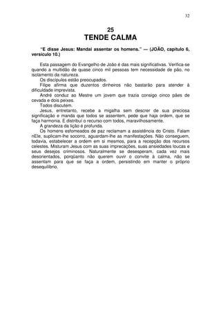 32


                                     25
                         TENDE CALMA
    “E disse Jesus: Mandai assentar os homens.” — (JOÃO, capítulo 6,
versículo 10.)

     Esta passagem do Evangelho de João é das mais significativas. Verifica-se
quando a multidão de quase cinco mil pessoas tem necessidade de pão, no
isolamento da natureza.
     Os discípulos estão preocupados.
     Filipe afirma que duzentos dinheiros não bastarão para atender à
dificuldade imprevista.
     André conduz ao Mestre um jovem que trazia consigo cinco pães de
cevada e dois peixes.
     Todos discutem.
     Jesus, entretanto, recebe a migalha sem descrer de sua preciosa
significação e manda que todos se assentem, pede que haja ordem, que se
faça harmonia. E distribuí o recurso com todos, maravilhosamente.
     A grandeza da lição é profunda.
     Os homens esfomeados de paz reclamam a assistência do Cristo. Falam
nEle, suplicam-lhe socorro, aguardam-lhe as manifestações. Não conseguem,
todavia, estabelecer a ordem em si mesmos, para a recepção dos recursos
celestes. Misturam Jesus com as suas imprecações, suas ansiedades loucas e
seus desejos criminosos. Naturalmente se desesperam, cada vez mais
desorientados, porqüanto não querem ouvir o convite à calma, não se
assentam para que se faça a ordem, persistindo em manter o próprio
desequilíbrio.
 