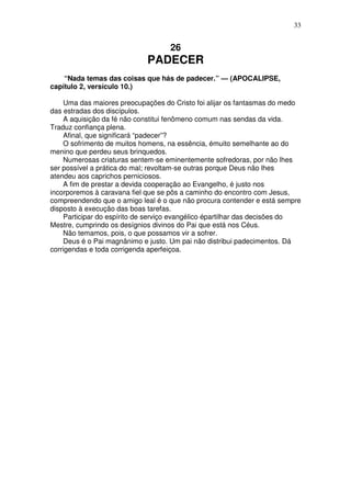 33


                                   26
                             PADECER
    “Nada temas das coisas que hás de padecer.” — (APOCALIPSE,
capítulo 2, versículo 10.)

    Uma das maiores preocupações do Cristo foi alijar os fantasmas do medo
das estradas dos discípulos.
    A aquisição da fé não constitui fenômeno comum nas sendas da vida.
Traduz confiança plena.
    Afinal, que significará “padecer”?
    O sofrimento de muitos homens, na essência, émuito semelhante ao do
menino que perdeu seus brinquedos.
    Numerosas criaturas sentem-se eminentemente sofredoras, por não lhes
ser possível a prática do mal; revoltam-se outras porque Deus não lhes
atendeu aos caprichos perniciosos.
    A fim de prestar a devida cooperação ao Evangelho, é justo nos
incorporemos à caravana fiel que se pôs a caminho do encontro com Jesus,
compreendendo que o amigo leal é o que não procura contender e está sempre
disposto à execução das boas tarefas.
    Participar do espírito de serviço evangélico épartilhar das decisões do
Mestre, cumprindo os desígnios divinos do Pai que está nos Céus.
    Não temamos, pois, o que possamos vir a sofrer.
    Deus é o Pai magnânimo e justo. Um pai não distribui padecimentos. Dá
corrigendas e toda corrigenda aperfeiçoa.
 