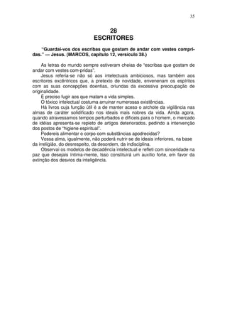 35


                                 28
                             ESCRITORES
    “Guardai-vos dos escribas que gostam de andar com vestes compri-
das.” — Jesus. (MARCOS, capítulo 12, versículo 38.)

     As letras do mundo sempre estiveram cheias de “escribas que gostam de
andar com vestes com-pridas”.
     Jesus referia-se não só aos intelectuais ambiciosos, mas também aos
escritores excêntricos que, a pretexto de novidade, envenenam os espíritos
com as suas concepções doentias, oriundas da excessiva preocupação de
originalidade.
     É preciso fugir aos que matam a vida simples.
     O tóxico intelectual costuma arruinar numerosas existências.
     Há livros cuja função útil é a de manter aceso o archote da vigilância nas
almas de caráter solidificado nos ideais mais nobres da vida. Ainda agora,
quando atravessamos tempos perturbados e difíceis para o homem, o mercado
de idéias apresenta-se repleto de artigos deteriorados, pedindo a intervenção
dos postos de “higiene espiritual”.
     Podereis alimentar o corpo com substâncias apodrecidas?
     Vossa alma, igualmente, não poderá nutrir-se de ideais inferiores, na base
da irreligião, do desrespeito, da desordem, da indisciplina.
     Observai os modelos de decadência intelectual e refleti com sinceridade na
paz que desejais íntima-mente, Isso constituirá um auxílio forte, em favor da
extinção dos desvios da inteligência.
 