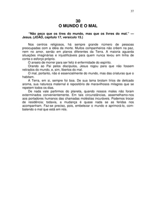 37


                              30
                        O MUNDO E O MAL
   “Não peço que os tires do mundo, mas que os livres do mal.” —
Jesus. (JOÃO, capítulo 17, versículo 15.)

     Nos centros religiosos, há sempre grande número de pessoas
preocupadas com a idéia da morte. Muitos companheiros não crêem na paz,
nem no amor, senão em planos diferentes da Terra. A maioria aguarda
situações imaginárias e injustificáveis para quem nunca levou em linha de
conta o esforço próprio.
     O anseio de morrer para ser feliz é enfermidade do espírito.
     Orando ao Pai pelos discípulos, Jesus rogou para que não fossem
retirados do mundo, e, sim, libertos do mal.
     O mal, portanto, não é essencialmente do mundo, mas das criaturas que o
habitam.
     A Terra, em si, sempre foi boa. De sua lama brotam lírios de delicado
aroma, sua natureza maternal é repositório de maravilhosos milagres que se
repetem todos os dias.
     De nada vale partirmos do planeta, quando nossos males não foram
exterminados convenientemente. Em tais circunstâncias, assemelhamo-nos
aos portadores humanos das chamadas moléstias incuráveis. Podemos trocar
de residência; todavia, a mudança é quase nada se as feridas nos
acompanham. Faz-se preciso, pois, embelezar o mundo e aprimorá-lo, com-
batendo o mal que está em nós.
 