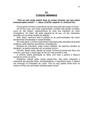 38


                               31
                         COISAS MÍNIMAS
    “Pois se nem ainda podeis fazer as coisas mínimas, por que estais
ansiosos pelas outras?” — Jesus. (LUCAS, capítulo 12, versículo 26.)

     Pouca gente conhece a importância da boa execução das coisas mínimas.
     Há homens que, com falsa superioridade, zombam das tarefas humildes,
como se não fossem imprescindíveis ao êxito dos trabalhos de maior
envergadura. Um sábio não pode esquecer-se de que, um dia, necessitou
aprender com as letras simples do alfabeto.
     Além disso, nenhuma obra é perfeita se as particularidades não foram
devidamente consideradas e compreendidas.
     De modo geral, o homem está sempre fascinado pelas situações de grande
evidência, pelos destinos dramáticos e empolgantes.
     Destacar-se, entretanto, exige muitos cuidados. Os espinhos também se
destacam, as pedras salientam-se na estrada comum.
     Convém, desse modo, atender às coisas mínimas da senda que Deus nos
reservou, para que a nossa ação se fixe com real proveito à vida.
     A sinfonia estará perturbada se faltou uma nota, o poema é obscuro
quando se omite um verso.
     Estejamos zelosos pelas coisas pequeninas. São parte integrante e
inalienável dos grandes feitos. Compreendendo a importância disso, o Mestre
nos interroga no Evangelho de Lucas: “Pois se nem podeis ainda fazer as
coisas mínimas, por que estais ansiosos pelas outras?”
 
