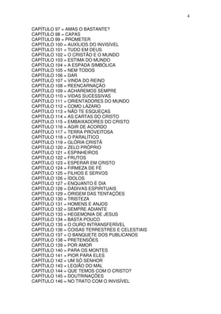 4

CAPÍTULO 97 = AMAS O BASTANTE?
CAPÍTULO 98 = CAPAS
CAPÍTULO 99 = PROMETER
CAPÍTULO 100 = AUXÍLIOS DO INVISÍVEL
CAPÍTULO 101 = TUDO EM DEUS
CAPÍTULO 102 = O CRISTÃO E O MUNDO
CAPÍTULO 103 = ESTIMA DO MUNDO
CAPÍTULO 104 = A ESPADA SIMBÓLICA
CAPÍTULO 105 = NEM TODOS
CAPÍTULO 106 = DAR
CAPÍTULO 107 = VINDA DO REINO
CAPÍTULO 108 = REENCARNAÇÃO
CAPÍTULO 109 = ACHAREMOS SEMPRE
CAPÍTULO 110 = VIDAS SUCESSIVAS
CAPÍTULO 111 = ORIENTADORES DO MUNDO
CAPÍTULO 112 = COMO LÁZARO
CAPÍTULO 113 = NÃO TE ESQUEÇAS
CAPÍTULO 114 = AS CARTAS DO CRISTO
CAPÍTULO 115 = EMBAIXADORES DO CRISTO
CAPÍTULO 116 = AGIR DE ACORDO
CAPÍTULO 117 = TERRA PROVEITOSA
CAPÍTULO 118 = O PARALÍTICO
CAPÍTULO 119 = GLÓRIA CRISTÃ
CAPÍTULO 120 = ZELO PRÓPRIO
CAPÍTULO 121 = ESPINHEIROS
CAPÍTULO 122 = FRUTOS
CAPÍTULO 123 = ESPERAR EM CRISTO
CAPÍTULO 124 = FIRMEZA DE FÉ
CAPÍTULO 125 = FILHOS E SERVOS
CAPÍTULO 126 = ÍDOLOS
CAPÍTULO 127 = ENQUANTO É DIA
CAPÍTULO 128 = DÁDIVAS ESPIRITUAIS
CAPÍTULO 129 = ORIGEM DAS TENTAÇÕES
CAPÍTULO 130 = TRISTEZA
CAPÍTULO 131 = HOMENS E ANJOS
CAPÍTULO 132 = SEMPRE ADIANTE
CAPÍTULO 133 = HEGEMONIA DE JESUS
CAPÍTULO 134 = BASTA POUCO
CAPÍTULO 135 = O OURO INTRANSFERÍVEL
CAPÍTULO 136 = COISAS TERRESTRES E CELESTIAIS
CAPÍTULO 137 = O BANQUETE DOS PUBLICANOS
CAPÍTULO 138 = PRETENSÕES
CAPÍTULO 139 = POR AMOR
CAPÍTULO 140 = PARA OS MONTES
CAPÍTULO 141 = PIOR PARA ELES
CAPÍTULO 142 = UM SÓ SENHOR
CAPÍTULO 143 = LEGIÃO DO MAL
CAPÍTULO 144 = QUE TEMOS COM O CRISTO?
CAPÍTULO 145 = DOUTRINAÇÕES
CAPÍTULO 146 = NO TRATO COM O INVISÍVEL
 