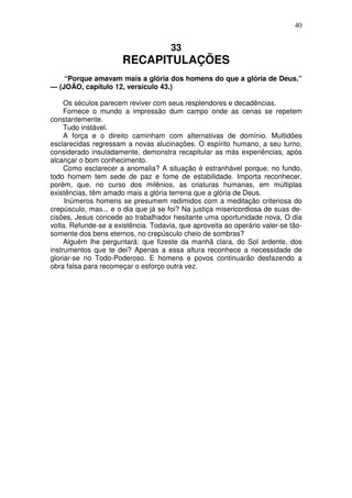 40


                                      33
                      RECAPITULAÇÕES
    “Porque amavam mais a glória dos homens do que a glória de Deus.”
— (JOÃO, capítulo 12, versículo 43.)

     Os séculos parecem reviver com seus resplendores e decadências.
     Fornece o mundo a impressão dum campo onde as cenas se repetem
constantemente.
     Tudo instável.
     A força e o direito caminham com alternativas de domínio. Multidões
esclarecidas regressam a novas alucinações. O espírito humano, a seu turno,
considerado insuladamente, demonstra recapitular as más experiências, após
alcançar o bom conhecimento.
     Como esclarecer a anomalia? A situação é estranhável porque, no fundo,
todo homem tem sede de paz e fome de estabilidade. Importa reconhecer,
porém, que, no curso dos milênios, as criaturas humanas, em múltiplas
existências, têm amado mais a glória terrena que a glória de Deus.
     Inúmeros homens se presumem redimidos com a meditação criteriosa do
crepúsculo, mas... e o dia que já se foi? Na justiça misericordiosa de suas de-
cisões, Jesus concede ao trabalhador hesitante uma oportunidade nova, O dia
volta. Refunde-se a existência. Todavia, que aproveita ao operário valer-se tão-
somente dos bens eternos, no crepúsculo cheio de sombras?
     Alguém lhe perguntará: que fizeste da manhã clara, do Sol ardente, dos
instrumentos que te dei? Apenas a essa altura reconhece a necessidade de
gloriar-se no Todo-Poderoso. E homens e povos continuarão desfazendo a
obra falsa para recomeçar o esforço outra vez.
 