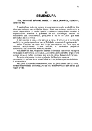 42


                                     35
                           SEMEADURA
    “Mas, tendo sido semeado, cresce.” — Jesus. (MARCOS, capítulo 4,
versículo 32.)

     É razoável que todos os homens procurem compreender a substância dos
atos que praticam nas atividades diárias. Ainda que estejam obedecendo a
certos regulamentos do mundo, que os compelem a determinadas atitudes, é
imprescindível examinar a qualidade de sua contribuição pessoal no
mecanismo das circunstâncias, porqüanto é da lei de Deus que toda
semeadura se desenvolva.
     O bem semeia a vida, o mal semeia a morte. O primeiro é o movimento
evolutivo na escala ascensional para a Divindade, o segundo é a estagnação.
     Muitos Espíritos, de corpo em corpo, permanecem na Terra com as
mesmas recapitulações durante milênios. A semeadura prejudicial
condicionoU-os à chamada “morte no pecado”.
     Atravessam os dias, resgatando débitos escabrosos e caindo de novo pela
renovação da sementeira indesejável. A existência deles constitui largo círculo
vicioso, porque o mal os enraiza ao solo ardente e árido das paixõeS ingratas.
     Somente o bem pode conferir o galardão da liberdade suprema,
representando a chave única suscetível de abrir as portas sagradas do Infinito
à alma ansiosa.
     Haja, pois, suficiente cuidado em nós, cada dia, porqüanto o bem ou o mal,
tendo sido semeados, crescerão junto de nós, de conformidade com as leis que
regem a vida.
 