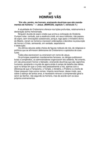 44


                                      37
                            HONRAS VÃS
   “Em vão, porém, me honram, ensinando doutrinas que são manda-
mentos de homens.” — Jesus. (MARCOS, capítulo 7, versículo 7.)

     A atualidade do Cristianismo oferece-nos lições profundas, relativamente à
declaração acima mencionada.
     Ninguém duvida do sopro cristão que anima a civilização do Ocidente.
Cumpre notar, contudo, que a essência cristã, em seus institutos, não passou
de sopro, sem renovações substanciais, porque, logo após o ministério divino
do Mestre, vieram os homens e lavraram ordenações e decretos na presunção
de honrar o Cristo, semeando, em verdade, separatismo
e destruição.
     Os últimos séculos estão cheios de figuras notáveis de reis, de religiosos e
políticos que se afirmaram defensores do Cristianismo e apóstolos de suas
luzes.
     Todos eles escreveram ou ensinaram em nome de Jesus.
     Os príncipes expediram mandamentos famosos, os clérigos publicaram
bulas e compêndios, os administradores organizaram leis célebres. No entanto,
em vão procuraram honrar o Salvador, ensinando doutrinas que são caprichos
humanos, porqüanto o mundo de agora ainda é campo de batalha das idéias,
qual no tempo em que o Cristo veio pessoalmente a nós, apenas com a
diferença de que o Farisaísmo, o Templo, o Sinédrio, o Pretório e a Corte de
César possuem hoje outros nomes, Importa reconhecer, desse modo, que,
sobre o esforço de tantos anos, é necessário renovar a compreensão geral e
servir ao Senhor, não segundo os homens, mas de acordo com os seus
próprios ensinamentos.
 