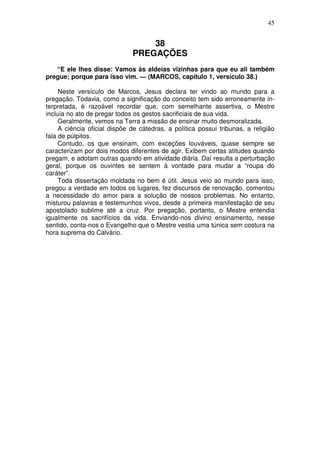 45


                                  38
                              PREGAÇÕES
   “E ele lhes disse: Vamos às aldeias vizinhas para que eu ali também
pregue; porque para isso vim. — (MARCOS, capítulo 1, versículo 38.)

     Neste versículo de Marcos, Jesus declara ter vindo ao mundo para a
pregação. Todavia, como a significação do conceito tem sido erroneamente in-
terpretada, é razoável recordar que, com semelhante assertiva, o Mestre
incluía no ato de pregar todos os gestos sacrificiais de sua vida.
     Geralmente, vemos na Terra a missão de ensinar muito desmoralizada.
     A ciência oficial dispõe de cátedras, a política possui tribunas, a religião
fala de púlpitos.
     Contudo, os que ensinam, com exceções louváveis, quase sempre se
caracterizam por dois modos diferentes de agir. Exibem certas atitudes quando
pregam, e adotam outras quando em atividade diária. Daí resulta a perturbação
geral, porque os ouvintes se sentem à vontade para mudar a “roupa do
caráter”.
     Toda dissertação moldada no bem é útil. Jesus veio ao mundo para isso,
pregou a verdade em todos os lugares, fez discursos de renovação, comentou
a necessidade do amor para a solução de nossos problemas. No entanto,
misturou palavras e testemunhos vivos, desde a primeira manifestação de seu
apostolado sublime até a cruz. Por pregação, portanto, o Mestre entendia
igualmente os sacrifícios da vida. Enviando-nos divino ensinamento, nesse
sentido, conta-nos o Evangelho que o Mestre vestia uma túnica sem costura na
hora suprema do Calvário.
 
