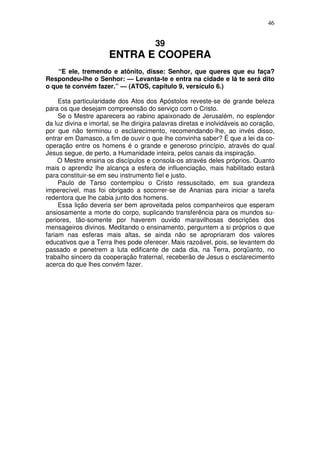 46


                                        39
                       ENTRA E COOPERA
    “E ele, tremendo e atônito, disse: Senhor, que queres que eu faça?
Respondeu-lhe o Senhor: — Levanta-te e entra na cidade e lá te será dito
o que te convém fazer.” — (ATOS, capítulo 9, versículo 6.)

     Esta particularidade dos Atos dos Apóstolos reveste-se de grande beleza
para os que desejam compreensão do serviço com o Cristo.
     Se o Mestre aparecera ao rabino apaixonado de Jerusalém, no esplendor
da luz divina e imortal, se lhe dirigira palavras diretas e inolvidáveis ao coração,
por que não terminou o esclarecimento, recomendando-lhe, ao invés disso,
entrar em Damasco, a fim de ouvir o que lhe convinha saber? É que a lei da co-
operação entre os homens é o grande e generoso princípio, através do qual
Jesus segue, de perto, a Humanidade inteira, pelos canais da inspiração.
     O Mestre ensina os discípulos e consola-os através deles próprios. Quanto
mais o aprendiz lhe alcança a esfera de influenciação, mais habilitado estará
para constituir-se em seu instrumento fiel e justo.
     Paulo de Tarso contemplou o Cristo ressuscitado, em sua grandeza
imperecível, mas foi obrigado a socorrer-se de Ananias para iniciar a tarefa
redentora que lhe cabia junto dos homens.
     Essa lição deveria ser bem aproveitada pelos companheiros que esperam
ansiosamente a morte do corpo, suplicando transferência para os mundos su-
periores, tão-somente por haverem ouvido maravilhosas descrições dos
mensageiros divinos. Meditando o ensinamento, perguntem a si próprios o que
fariam nas esferas mais altas, se ainda não se apropriaram dos valores
educativos que a Terra lhes pode oferecer. Mais razoável, pois, se levantem do
passado e penetrem a luta edificante de cada dia, na Terra, porqüanto, no
trabalho sincero da cooperação fraternal, receberão de Jesus o esclarecimento
acerca do que lhes convém fazer.
 
