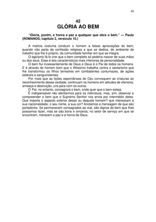 49


                                   42
                       GLÓRIA AO BEM
   “Glória, porém, e honra e paz a qualquer que obra o bem.” — Paulo
(ROMANOS, capítulo 2, versículo 10.)

    A malícia costuma conduzir o homem a falsas apreciações do bem,
quando não parta da confissão religiosa a que se dedica, do ambiente de
trabalho que lhe é próprio, da comunidade familiar em que se integra.
    O egoísmo fá-lo crer que o bem completo só poderia nascer de suas mãos
ou dos seus. Esse é dos característicos mais inferiores da personalidade.
    O bem flui incessantemente de Deus e Deus é o Pai de todos os homens.
E é através do homem bom que o Altíssimo trabalha contra o sectarismo que
lhe transformou os filhos terrestres em combatentes contumazes, de ações
estéreis e sanguinolentas.
    Por mais que as lições espontâneas do Céu convoquem as criaturas ao
reconhecimento dessa verdade, continuam os homens em atitudes de ofensiva,
ameaça e destruição, uns para com os outros.
    O Pai, no entanto, consagrará o bem, onde quer que o bem esteja.
    É indispensável não atentarmos para os indivíduos, mas, sim, observar e
compreender o bem que o Supremo Senhor nos envia por intermédio deles.
Que importa o aspecto exterior desse ou daquele homem? que interessam a
sua nacionalidade, o seu nome, a sua cor? Anotemos a mensagem de que são
portadores. Se permanecem consagrados ao mal, são dignos do bem que lhes
possamos fazer, mas se são bons e sinceros, no setor de serviço em que se
encontram, merecem a paz e a honra de Deus.
 