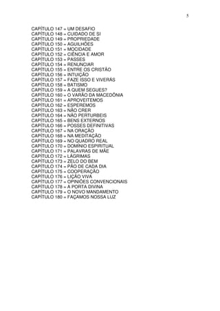 5

CAPÍTULO 147 = UM DESAFIO
CAPÍTULO 148 = CUIDADO DE SI
CAPÍTULO 149 = PROPRIEDADE
CAPÍTULO 150 = AGUILHÕES
CAPÍTULO 151 = MOCIDADE
CAPÍTULO 152 = CIÊNCIA E AMOR
CAPÍTULO 153 = PASSES
CAPÍTULO 154 = RENUNCIAR
CAPÍTULO 155 = ENTRE OS CRISTÃO
CAPÍTULO 156 = INTUIÇÃO
CAPÍTULO 157 = FAZE ISSO E VIVERÁS
CAPÍTULO 158 = BATISMO
CAPÍTULO 159 = A QUEM SEGUES?
CAPÍTULO 160 = O VARÃO DA MACEDÔNIA
CAPÍTULO 161 = APROVEITEMOS
CAPÍTULO 162 = ESPEREMOS
CAPÍTULO 163 = NÃO CRER
CAPÍTULO 164 = NÃO PERTURBEIS
CAPÍTULO 165 = BENS EXTERNOS
CAPÍTULO 166 = POSSES DEFINITIVAS
CAPÍTULO 167 = NA ORAÇÃO
CAPÍTULO 168 = NA MEDITAÇÃO
CAPÍTULO 169 = NO QUADRO REAL
CAPÍTULO 170 = DOMÍNIO ESPIRITUAL
CAPÍTULO 171 = PALAVRAS DE MÃE
CAPÍTULO 172 = LÁGRIMAS
CAPÍTULO 173 = ZELO DO BEM
CAPÍTULO 174 = PÃO DE CADA DIA
CAPÍTULO 175 = COOPERAÇÃO
CAPÍTULO 176 = LIÇÃO VIVA
CAPÍTULO 177 = OPINIÕES CONVENCIONAIS
CAPÍTULO 178 = A PORTA DIVINA
CAPÍTULO 179 = O NOVO MANDAMENTO
CAPÍTULO 180 = FAÇAMOS NOSSA LUZ
 