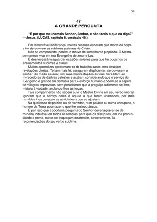 54


                              47
                      A GRANDE PERGUNTA
   “E por que me chamais Senhor, Senhor, e não fazeis o que eu digo?”
— Jesus. (LUCAS, capítulo 6, versículo 46.)

     Em lamentável indiferença, muitas pessoas esperam pela morte do corpo,
a fim de ouvirem as sublimes palavras do Cristo.
     Não se compreende, porém, o motivo de semelhante propósito. O Mestre
permanece vivo em seu Evangelho de Amor e Luz.
     É desnecessário aguardar ocasiões solenes para que lhe ouçamos os
ensinamentos sublimes e claros.
     Muitos aprendizes aproximam-se do trabalho santo, mas desejam
revelações diretas. Teriam mais fé, asseguram displicentes, se ouvissem o
Senhor, de modo pessoal, em suas manifestações divinas. Acreditam-se
merecedores de dádivas celestes e acabam considerando que o serviço do
Evangelho é grande em demasia para o esforço humano e põem-se à espera
de milagres imprevistos, sem perceberem que a preguiça sutilmente se lhes
mistura à vaidade, anulando-lhes as forças.
     Tais companheiros não sabem ouvir o Mestre Divino em seu verbo imortal.
Ignoram que o serviço deles é aquele a que foram chamados, por mais
humildes lhes pareçam as atividades a que se ajustam.
     Na qualidade de político ou de varredor, num palácio ou numa choupana, o
homem da Terra pode fazer o que lhe ensinou Jesus.
     É por isso que a oportuna pergunta do Senhor deveria gravar-se de
maneira indelével em todos os templos, para que os discípulos, em lhe pronun-
ciando o nome, nunca se esqueçam de atender, sinceramente, às
recomendações do seu verbo sublime.
 