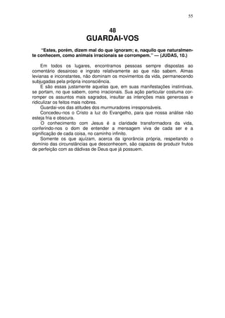 55


                                   48
                         GUARDAI-VOS
    “Estes, porém, dizem mal do que ignoram; e, naquilo que naturalmen-
te conhecem, como animais irracionais se corrompem.” — (JUDAS, 10.)

     Em todos os lugares, encontramos pessoas sempre dispostas ao
comentário desairoso e ingrato relativamente ao que não sabem. Almas
levianas e inconstantes, não dominam os movimentos da vida, permanecendo
subjugadas pela própria inconsciência.
     E são essas justamente aquelas que, em suas manifestações instintivas,
se portam, no que sabem, como irracionais. Sua ação particular costuma cor-
romper os assuntos mais sagrados, insultar as intenções mais generosas e
ridiculizar os feitos mais nobres.
     Guardai-vos das atitudes dos murmuradores irresponsáveis.
     Concedeu-nos o Cristo a luz do Evangelho, para que nossa análise não
esteja fria e obscura.
     O conhecimento com Jesus é a claridade transformadora da vida,
conferindo-nos o dom de entender a mensagem viva de cada ser e a
significação de cada coisa, no caminho infinito.
     Somente os que ajuízam, acerca da ignorância própria, respeitando o
domínio das circunstâncias que desconhecem, são capazes de produzir frutos
de perfeição com as dádivas de Deus que já possuem.
 