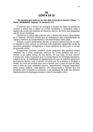 57


                                 50
                             CONTA DE SI
   “De maneira que cada um de nós dará conta de si mesmo a Deus.” —
Paulo. (ROMANOS, capítulo 14, versículo 12.)

    É razoável que o homem se consagre à solução de todos os problemas
alusivos à esfera que o rodeia no mundo; entretanto, é necessário saiba a
espécie de contas que prestará ao Supremo Senhor, ao termo das obrigações
que lhe foram cometidas.
    Inquieta-se a maioria das criaturas com o destino dos outros, descuidadas
de si mesmas. Homens existem que se desesperam pela impossibilidade de
operar a melhoria de companheiros ou de determinadas institu ições.
    Todavia, a quem pertencerão, de fato, os acervos patrimoniais do mundo?
A resposta é clara, porque os senhores mais poderosos desprender-se-ão da
economia planetária, entregando-a a novos operários de Deus para o serviço
da evolução infinita.
    O argumento, contudo, suscitará certas perguntas dos cérebros menos
avisados. Se a conta reclamada refere-se ao círculo pessoal, que tem o
homem a ver pelas contas de sua família, de sua casa, de sua oficina?
Cumpre-nos, então, esclarecer que os companheiros da intimidade doméstica,
a posse do lar, as finalidades do agrupamento em que se trabalha, pertencem
ao Supremo Senhor, mas o homem, na conta que lhe é própria, é obrigado a
revelar sua linha de conduta para com a família, com a casa em que se asila,
com a fonte de suas atividades comuns. Naturalmente, ninguém responderá
pelos outros; todavia, cada espírito, em relacionando o esforço que lhe
compete, será compelido a esclarecer a sua qualidade de ação nos menores
departamentos da realização terrestre, onde foi chamado a viver.
 