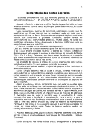 6


               Interpretação dos Textos Sagrados
     “Sabendo primeiramente isto: que nenhuma profecia da Escritura é de
particular interpretação.” — (2ª EPÍSTOLA A PEDRO, capítulo 1, versículo 20.)

    Jesus é o Caminho, a Verdade e a Vida. Sua luz imperecível brilha sobre os
milênios terrestres, como o Verbo do princípio, penetrando o mundo, há quase
vinte séculos.
    Lutas sanguinárias, guerras de extermínio, calamidades sociais não lhe
modificaram um til nas palavras que se atualizam, cada vez mais, com a
evolução multiforme da Terra. Tempestades de sangue e lágrimas nada mais
fizeram que avivar-lhes a grandeza. Entretanto, sempre tardios no
aproveitamento das oportunidades preciosas, muitas vezes, no curso das
existências renovadas, temos desprezado o Caminho, indiferentes ante os
patrimônios da Verdade e da Vida.
    O Senhor, contudo, nunca nos deixou desamparadoS.
Cada dia, reforma os títulos de tolerância para com as nossas dívidas; todavia,
é de nosso próprio interesse levantar o padrão da vontade, estabelecer
disciplinas para uso pessoal e reeducar a nós mesmos, ao contacto do Mestre
Divino. Ele é o Amigo Generoso, mas tantas vezes lhe olvidamos o conselho
que somos suscetíveis de atingir obscuras zonas de adiamento indefinível de
nossa iluminação interior para a vida eterna.
    No propósito de valorizar o ensejo de serviço, organizamos este humilde
trabalho interpretativo (1), sem qualquer pretensão a exegese.
    Concatenamos apenas modesto conjunto de páginas soltas destinadas a
meditações comuns.
    Muitos amigos estranhar-nos-ão talvez a atitude, isolando versículos e
conferindo-lhes cor independente do capítulo evangélico a que pertencem. Em
certas passagens, extraimos daí somente frases pequeninas, proporcionando-
lhes fisionomia especial e, em determinadas circunstâncias, as nossas
considerações desvaliosas parecem contrariar as disposições do capítulo em
que se inspiram.
    Assim procedemos, porém, ponderando que, num colar de pérolas, cada
qual tem valor específico e que, no imenso conjunto de ensinamentos da Boa
Nova, cada conceito do Cristo ou de seus colaboradores diretos adapta-se a
determinada situação do Espírito, nas estradas da vida. A lição do Mestre, além
disso, não constitui tão-somente um impositivo para os misteres da adoração.
O Evangelho não se reduz a breviário para o genuflexório. É roteiro
imprescindível para a legislação e administração, para o serviço e para a
obediência. O Cristo não estabelece linhas divisórias entre o templo e a oficina.
Toda a Terra é seu altar de oração e seu campo de trabalho, ao mesmo tempo.
Por louvá-lo nas igrejas e menoscabá-lo nas ruas é que temos naufragado mil
vezes, por nossa própria culpa. Todos os lugares, portanto, podem ser
consagrados ao serviço divino.

(1) Algumas destas páginas, já publicadas na imprensa espiritista cristã, foram
por nós revistas e simplificadas para maior clareza de interpretação. — Nota de
Emmanuel.

   Muitos discípulos, nas várias escolas cristãs, entregaram-se a perquirições
 