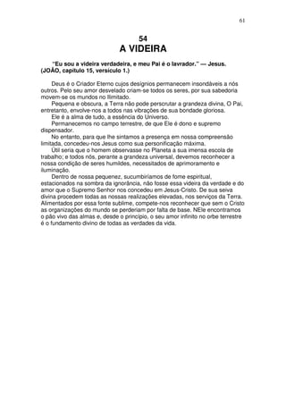61


                                      54
                              A VIDEIRA
   “Eu sou a videira verdadeira, e meu Pai é o lavrador.” — Jesus.
(JOÃO, capítulo 15, versículo 1.)

     Deus é o Criador Eterno cujos desígnios permanecem insondáveis a nós
outros. Pelo seu amor desvelado criam-se todos os seres, por sua sabedoria
movem-se os mundos no Ilimitado.
     Pequena e obscura, a Terra não pode perscrutar a grandeza divina, O Pai,
entretanto, envolve-nos a todos nas vibrações de sua bondade gloriosa.
     Ele é a alma de tudo, a essência do Universo.
     Permanecemos no campo terrestre, de que Ele é dono e supremo
dispensador.
     No entanto, para que lhe sintamos a presença em nossa compreensão
limitada, concedeu-nos Jesus como sua personificação máxima.
     Útil seria que o homem observasse no Planeta a sua imensa escola de
trabalho; e todos nós, perante a grandeza universal, devemos reconhecer a
nossa condição de seres humildes, necessitados de aprimoramento e
iluminação.
     Dentro de nossa pequenez, sucumbiríamos de fome espiritual,
estacionados na sombra da ignorância, não fosse essa videira da verdade e do
amor que o Supremo Senhor nos concedeu em Jesus-Cristo. De sua seiva
divina procedem todas as nossas realizações elevadas, nos serviços da Terra.
Alimentados por essa fonte sublime, compete-nos reconhecer que sem o Cristo
as organizações do mundo se perderiam por falta de base. NEle encontramos
o pão vivo das almas e, desde o princípio, o seu amor infinito no orbe terrestre
é o fundamento divino de todas as verdades da vida.
 