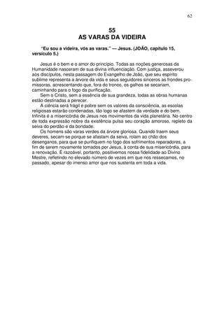 62


                              55
                      AS VARAS DA VIDEIRA
    “Eu sou a videira, vós as varas.” — Jesus. (JOÃO, capítulo 15,
versículo 5.)

     Jesus é o bem e o amor do princípio. Todas as noções generosas da
Humanidade nasceram de sua divina influenciação. Com justiça, asseverou
aos discípulos, nesta passagem do Evangelho de João, que seu espírito
sublime representa a árvore da vida e seus seguidores sinceros as frondes pro-
missoras, acrescentando que, fora do tronco, os galhos se secariam,
caminhando para o fogo da purificação.
     Sem o Cristo, sem a essência de sua grandeza, todas as obras humanas
estão destinadas a perecer.
     A ciência será frágil e pobre sem os valores da consciência, as escolas
religiosas estarão condenadas, tão logo se afastem da verdade e do bem.
Infinita é a misericórdia de Jesus nos movimentos da vida planetária. No centro
de toda expressão nobre da existência pulsa seu coração amoroso, repleto da
seiva do perdão e da bondade.
     Os homens são varas verdes da árvore gloriosa. Quando traem seus
deveres, secam-se porque se afastam da seiva, rolam ao chão dos
desenganos, para que se purifiquem no fogo dos sofrimentos reparadores, a
fim de serem novamente tomados por Jesus, à conta de sua misericórdia, para
a renovação. É razoável, portanto, positivemos nossa fidelidade ao Divino
Mestre, refletindo no elevado número de vezes em que nos ressecamos, no
passado, apesar do imenso amor que nos sustenta em toda a vida.
 