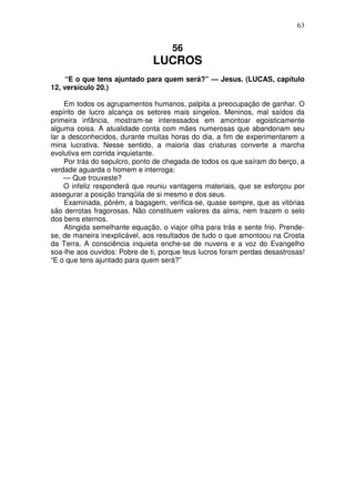 63


                                     56
                               LUCROS
     “E o que tens ajuntado para quem será?” — Jesus. (LUCAS, capítulo
12, versículo 20.)

     Em todos os agrupamentos humanos, palpita a preocupação de ganhar. O
espírito de lucro alcança os setores mais singelos. Meninos, mal saídos da
primeira infância, mostram-se interessados em amontoar egoisticamente
alguma coisa. A atualidade conta com mães numerosas que abandonam seu
lar a desconhecidos, durante muitas horas do dia, a fim de experimentarem a
mina lucrativa. Nesse sentido, a maioria das criaturas converte a marcha
evolutiva em corrida inquietante.
     Por trás do sepulcro, ponto de chegada de todos os que saíram do berço, a
verdade aguarda o homem e interroga:
     — Que trouxeste?
     O infeliz responderá que reuniu vantagens materiais, que se esforçou por
assegurar a posição tranqüila de si mesmo e dos seus.
     Examinada, põrém, a bagagem, verifica-se, quase sempre, que as vitórias
são derrotas fragorosas. Não constituem valores da alma, nem trazem o selo
dos bens eternos.
     Atingida semelhante equação, o viajor olha para trás e sente frio. Prende-
se, de maneira inexplicável, aos resultados de tudo o que amontoou na Crosta
da Terra. A consciência inquieta enche-se de nuvens e a voz do Evangelho
soa-lhe aos ouvidos: Pobre de ti, porque teus lucros foram perdas desastrosas!
“E o que tens ajuntado para quem será?”
 