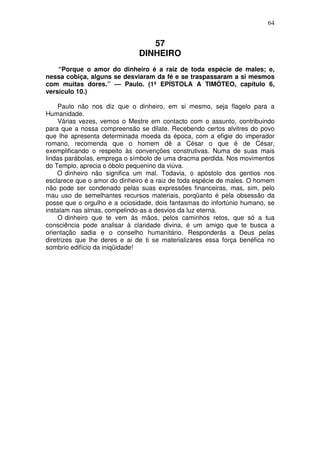 64


                                 57
                              DINHEIRO
    “Porque o amor do dinheiro é a raiz de toda espécie de males; e,
nessa cobiça, alguns se desviaram da fé e se traspassaram a si mesmos
com muitas dores.” — Paulo. (1ª EPÍSTOLA A TIMÓTEO, capítulo 6,
versículo 10.)

     Paulo não nos diz que o dinheiro, em si mesmo, seja flagelo para a
Humanidade.
     Várias vezes, vemos o Mestre em contacto com o assunto, contribuindo
para que a nossa compreensão se dilate. Recebendo certos alvitres do povo
que lhe apresenta determinada moeda da época, com a efigie do imperador
romano, recomenda que o homem dê a César o que é de César,
exemplificando o respeito às convenções construtivas. Numa de suas mais
lindas parábolas, emprega o símbolo de uma dracma perdida. Nos movimentos
do Templo, aprecia o óbolo pequenino da viúva.
    O dinheiro não significa um mal. Todavia, o apóstolo dos gentios nos
esclarece que o amor do dinheiro é a raiz de toda espécie de males. O homem
não pode ser condenado pelas suas expressões financeiras, mas, sim, pelo
mau uso de semelhantes recursos materiais, porqüanto é pela obsessão da
posse que o orgulho e a ociosidade, dois fantasmas do infortúnio humano, se
instalam nas almas, compelindo-as a desvios da luz eterna.
     O dinheiro que te vem às mãos, pelos caminhos retos, que só a tua
consciência pode analisar à claridade divina, é um amigo que te busca a
orientação sadia e o conselho humanitário. Responderás a Deus pelas
diretrizes que lhe deres e ai de ti se materializares essa força benéfica no
sombrio edifício da iniqüidade!
 