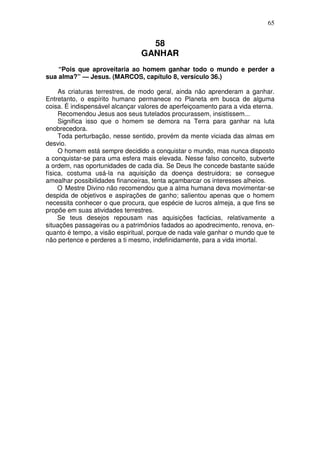 65


                                  58
                                GANHAR
    “Pois que aproveitaria ao homem ganhar todo o mundo e perder a
sua alma?” — Jesus. (MARCOS, capítulo 8, versículo 36.)

     As criaturas terrestres, de modo geral, ainda não aprenderam a ganhar.
Entretanto, o espírito humano permanece no Planeta em busca de alguma
coisa. É indispensável alcançar valores de aperfeiçoamento para a vida eterna.
     Recomendou Jesus aos seus tutelados procurassem, insistissem...
     Significa isso que o homem se demora na Terra para ganhar na luta
enobrecedora.
     Toda perturbação, nesse sentido, provém da mente viciada das almas em
desvio.
     O homem está sempre decidido a conquistar o mundo, mas nunca disposto
a conquistar-se para uma esfera mais elevada. Nesse falso conceito, subverte
a ordem, nas oportunidades de cada dia. Se Deus lhe concede bastante saúde
física, costuma usá-la na aquisição da doença destruidora; se consegue
amealhar possibilidades financeiras, tenta açambarcar os interesses alheios.
     O Mestre Divino não recomendou que a alma humana deva movimentar-se
despida de objetivos e aspirações de ganho; salientou apenas que o homem
necessita conhecer o que procura, que espécie de lucros almeja, a que fins se
propõe em suas atividades terrestres.
     Se teus desejos repousam nas aquisições facticias, relativamente a
situações passageiras ou a patrimônios fadados ao apodrecimento, renova, en-
quanto é tempo, a visão espiritual, porque de nada vale ganhar o mundo que te
não pertence e perderes a ti mesmo, indefinidamente, para a vida imortal.
 