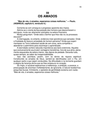 66


                                    59
                           OS AMADOS
   “Mas de vós, ó amados, esperamos coisas melhores.” — Paulo.
(HEBREUS, capítulo 6, versículo 9.)

     Comenta-se com amargura o progresso aparente dos ímpios.
     Admira-se o crente da boa posição dos homens que desconhecem o
escrúpulo, muita vez altamente colocados na esfera financeira.
     Muitos perguntam: “Onde está o Senhor que lhes não viu os processos
escusos?”
     A interrogação, no entanto, evidencia mais ignorância que sensatez. Onde
a finalidade do tesouro amoedado do homem perverso? Ainda que experi-
mentasse na Terra inalterável saúde de cem anos, seria compelido a
abandonar o patrimônio para recomeçar o aprendizado.
     A eternidade confere reduzida importância aos bens exteriores. Aqueles
que exclusivamente acumulam vantagens transitórías, fora de sua alma, plena-
mente esquecidos da esfera interior, são dignos de piedade. Deixarão tudo,
quase sempre, ao sabor da irresponsabilidade.
     Isso não acontece, porém, com os donos da riqueza espiritual.
Constituindo os amados de Deus, sentem-se identificados com o Pai, em
qualquer parte a que sejam conduzidos. Na dificuldade e na tormenta guardam
a alegria da herança divina que se lhes entesoura no coração.
     Do ímpio, é razoável esperarmos a indiferença, a ambição, a avareza, a
preocupação de amontoar irrefletidamente; do ignorante, é natural recebermos
perguntas loucas. Entretanto, o apóstolo da gentilidade exclama com razão:
“Mas de vós, ó amados, esperamos coisas melhores.”
 
