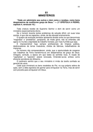 68


                                  61
                             MINISTÉRIOS
    “Cada um administre aos outros o dom como o recebeu, como bons
despenseiros da multiforme graça de Deus.” — (1ª EPÍSTOLA A PEDRO,
capítulo 4, versículo 10.)

     Toda criatura recebe do Supremo Senhor o dom de servir como um
ministério essencialmente divino.
     Se o homem levanta tantos problemas de solução difícil, em suas lutas
sociais, é que não se capacitou, ainda, de tão elevado ensinamento.
     O quadro da evolução terrestre apresenta divisão entre os que denominais
“magnatas” e “proletários”, porqüanto, de modo geral, não se entendeu até
agora no mundo a dignidade do trabalho honesto, por mais humilde que seja.
     É imprescindível haja sempre profissionais de limpeza pública,
desbravadores de terras insalubres, chefes de fábricas, trabalhadores de
imprensa.
     Os homens não compreenderam, ainda, que a oportunidade de cooperar
nos trabalhos da Terra transforma-os em despenseiros da graça de Deus.
Chegará, contudo, a época em que todos se sentirão ricos. A noção de
“capitalista” e “operário” estará renovada. Entender-se-ão ambos como
eficiente servidores do Altíssimo.
     O jardineiro sentirá que o seu ministério é irmão da tarefa confiada ao
gerente da usina.
     Cada qual ministrará os bens recebidos do Pai, na sua própria esfera de
ação, sem a idéia egoística de ganhar para enriquecer na Terra, mas de servir
com proveito para enriquecer em Deus.
 