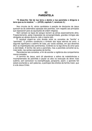 69


                                   62
                               PARENTELA
     “E disse-lhe: Sai de tua terra e dentre a tua parentela e dirige-te à
terra que eu te mostrar.” — (ATOS, capítulo 7, versículo 3.)

     Nos círculos da fé, vários candidatos à posição de discípulos de Jesus
queixam-se da sistemática oposição dos parentes, com respeito aos princípios
que esposaram para as aquisições de ordem religiosa.
     Nem sempre os laços de sangue reúnem as almas essencialmente afins.
Freqüentemente, pelas imposições da consangüinidade, grandes inimigos são
obrigados ao abraço diuturno, sob o mesmo teto.
     É razoável sugerir-se uma divisão entre os conceitos de “família” e
“parentela”. O primeiro constituiria o símbolo dos laços eternos do amor, o
segundo significaria o cadinho de lutas, por vezes acerbas, em que devemos
diluir as imperfeições dos sentimentos, fundindo-os na liga divina do amor para
a eternidade. A família não seria a parentela, mas a parentela converter-se-ia,
mais tarde, nas santas expressões da família.
     Recordamos tais conceitos, a fim de acordar a vigilância dos companheiros
menos avisados.
     A caminho de Jesus, será útil abandonar a esfera de maledicências e
incompreensões da parentela e pautar os atos na execução do dever mais
sublime, sem esmorecer na exemplificação, porqüanto, assim, o aprendiz fiel
estará exortando-a, sem palavras, a participar dos direitos da família maior, que
é a de Jesus-Cristo.
 