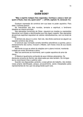 70


                                  63
                              QUEM SOIS?
   “Mas o espírito maligno lhes respondeu: Conheço a Jesus e bem sei
quem é Paulo; mas vós, quem sois?” — (ATOS, capítulo 19, versículo 15.)

    Qualquer expressão de comércio tem sua base no poder aquisitivo. Para
obter, é preciso possuir.
    No intercâmbio dos dois mundos, terrestre e espiritual, o fenômeno
obedece ao mesmo princípio.
    Nas operações comerciais de César, requerem-se moedas ou expressões
fiduciárias com efígies e identificações que lhes digam respeito. Nas operações
de permuta espiritual requisitam-se valores individualíssimos, com os sinais do
Cristo.
    O dinheiro de Jesus é o amor. Sem ele, não élícito aventurar-se alguém ao
sagrado comércio das almas.
    O versículo aqui nomeado constitui benéfica advertência a quantos, para o
esclarecimento dos outros, invocam o Mestre, sem títulos vivos de sua escola
sacrificial.
    Mormente no que se refere às relações com o plano invisível, mantendo
cuidado por evitar afirmativas a esmo.
    Não vos aventureis ao movimento, sem o poder aquisitivo do amor de
Jesus.
    O Mestre é igualmente conhecido de seus infelizes adversários. Os
discípulos sinceros do Senhor são observados por eles também. Os inimigos
da luz reconhecem-lhes o sublime valor.
    Quando vos dispuserdes, portanto, a esse gênero de trabalho, não olvideis
vossa própria identificação, porque, provavelmente, sereis interpelados pelos
representantes do mal, que vos perguntarão quem sois.
 