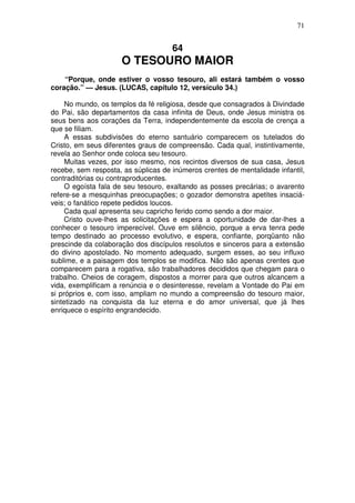71


                                     64
                     O TESOURO MAIOR
    “Porque, onde estiver o vosso tesouro, ali estará também o vosso
coração.” — Jesus. (LUCAS, capítulo 12, versículo 34.)

     No mundo, os templos da fé religiosa, desde que consagrados à Divindade
do Pai, são departamentos da casa infinita de Deus, onde Jesus ministra os
seus bens aos corações da Terra, independentemente da escola de crença a
que se filiam.
     A essas subdivisões do eterno santuário comparecem os tutelados do
Cristo, em seus diferentes graus de compreensão. Cada qual, instintivamente,
revela ao Senhor onde coloca seu tesouro.
     Muitas vezes, por isso mesmo, nos recintos diversos de sua casa, Jesus
recebe, sem resposta, as súplicas de inúmeros crentes de mentalidade infantil,
contraditórias ou contraproducentes.
     O egoísta fala de seu tesouro, exaltando as posses precárias; o avarento
refere-se a mesquinhas preocupações; o gozador demonstra apetites insaciá-
veis; o fanático repete pedidos loucos.
     Cada qual apresenta seu capricho ferido como sendo a dor maior.
     Cristo ouve-lhes as solicitações e espera a oportunidade de dar-lhes a
conhecer o tesouro imperecível. Ouve em silêncio, porque a erva tenra pede
tempo destinado ao processo evolutivo, e espera, confiante, porqüanto não
prescinde da colaboração dos discípulos resolutos e sinceros para a extensão
do divino apostolado. No momento adequado, surgem esses, ao seu influxo
sublime, e a paisagem dos templos se modifica. Não são apenas crentes que
comparecem para a rogativa, são trabalhadores decididos que chegam para o
trabalho. Cheios de coragem, dispostos a morrer para que outros alcancem a
vida, exemplificam a renúncia e o desinteresse, revelam a Vontade do Pai em
si próprios e, com isso, ampliam no mundo a compreensão do tesouro maior,
sintetizado na conquista da luz eterna e do amor universal, que já lhes
enriquece o espírito engrandecido.
 