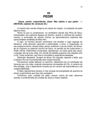 72


                                      65
                                 PEDIR
   “Jesus, porém, respondendo, disse: Não sabeis o que pedis.” —
(MATEUS, capítulo 20, versículo 22.)

     A maioria dos crentes dirige-se às casas de oração, no propósito de pedir
alguma coisa.
     Raros os que aí comparecem, na verdadeira atitude dos filhos de Deus,
interessados nos sublimes desejos do Senhor, quanto à melhoria de conheci-
mentos, à renovação de valores íntimos, ao aproveitamento espiritual das
oportunidades recebidas de Mais Alto.
     A rigor, os homens deviam reconhecer nos templos o lugar sagrado do
Altíssimo, onde deveriam aprender a fraternidade, o amor, a cooperação no
seu programa divino. Quase todos, porém, preferem o ato de insistir, de teimar,
de se imporem ao paternal carinho de Deus, no sentido de lhe subornarem o
Poder Infinito. Pedinchões inveterados, abandonam, na maior parte das vezes,
o traçado reto de suas vidas, em virtude da rebeldia suprema nas relações com
o Pai. Tanto reclamam, que lhes é concedida a experiência desejada.
     Sobrevêm desastres. Surgem as dores. Em seguida, aparece o tédio, que
é sempre filho da incompreensão dos nossos deveres.
     Provocamos certas dádivas no caminho, adiantamo-nos na solicitação da
herança que nos cabe, exigindo prematuras concessões do Pai, à maneira do
filho pródigo, mas o desencanto constitui-se em veneno da imprevidência e da
irresponsabilidade.
     O tédio representará sempre o fruto amargo da precipitação de quantos se
atiram a patrimônios que lhes não competem.
     Tenhamos, pois, cuidado em pedir, porque, acima de tudo, devemos
solicitar a compreensão da vontade de Jesus a nosso respeito.
 