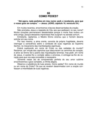 73


                               66
                           COMO PEDES?
    “Até agora, nada pedistes em meu nome; pedi, e recebereis, para que
o vosso gozo se cumpra.” — Jesus. (JOÃO, capítulo 16, versículo 24.)

     Em muitos recantos, encontramos criaturas desencantadas da oração.
     Não prometeu Jesus a resposta do Céu aos que pedissem no seu nome?
Muitos corações permanecem desalentados porque a morte lhes roubou um
ente amigo, porque desastres imprevistos lhes surgiram na estrada comum.
     Entretanto, repitamos, o Mestre Divino ensinou que o homem deveria
solicitar em seu nome.
     Por isso mesmo, a alma crente, convicta da própria fragilidade, deveria
interrogar a consciência sobre o conteúdo de suas rogativas ao Supremo
Senhor, no mecanismo das manifestações espirituais.
     Estará suplicando em nome do Cristo ou das vaidades do mundo?
Reclamar, em virtude dos caprichos que obscurecem os caminhos do coração,
é atirar ao Divino Sol a poeira das inquietações terrenas; mas pedir, em nome
de Jesus, é aceitar-lhe a vontade sábia e amorosa, é entregar-se-lhe de co-
ração para que nos seja concedido o necessário.
     Somente nesse ato de compreensão perfeita do seu amor sublime
encontraremos o gozo completo, a infinita alegria.
     Observa a substância de tuas preces. Como pedes? Em nome do mundo
ou em nome do Cristo? Os que se revelam desanimados com a oração con-
fessam a infantilidade de suas rogativas.
 