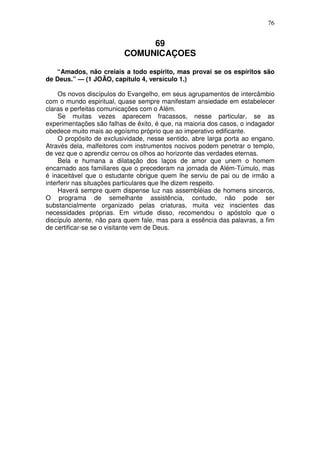 76


                               69
                          COMUNICAÇOES

   “Amados, não creiais a todo espírito, mas provai se os espíritos são
de Deus.” — (1 JOÃO, capítulo 4, versículo 1.)

     Os novos discípulos do Evangelho, em seus agrupamentos de intercâmbio
com o mundo espiritual, quase sempre manifestam ansiedade em estabelecer
claras e perfeitas comunicações com o Além.
     Se muitas vezes aparecem fracassos, nesse particular, se as
experimentações são falhas de êxito, é que, na maioria dos casos, o indagador
obedece muito mais ao egoísmo próprio que ao imperativo edificante.
     O propósito de exclusividade, nesse sentido, abre larga porta ao engano.
Através dela, malfeitores com instrumentos nocivos podem penetrar o templo,
de vez que o aprendiz cerrou os olhos ao horizonte das verdades eternas.
     Bela e humana a dilatação dos laços de amor que unem o homem
encarnado aos familiares que o precederam na jornada de Além-Túmulo, mas
é inaceitável que o estudante obrigue quem lhe serviu de pai ou de irmão a
interferir nas situações particulares que lhe dizem respeito.
     Haverá sempre quem dispense luz nas assembléias de homens sinceros,
O programa de semelhante assistência, contudo, não pode ser
substancialmente organizado pelas criaturas, muita vez inscientes das
necessidades próprias. Em virtude disso, recomendou o apóstolo que o
discípulo atente, não para quem fale, mas para a essência das palavras, a fim
de certificar-se se o visitante vem de Deus.
 