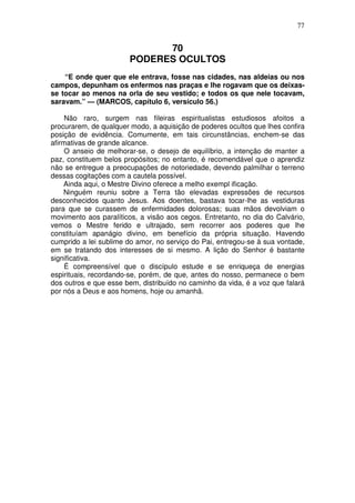 77


                             70
                       PODERES OCULTOS
    “E onde quer que ele entrava, fosse nas cidades, nas aldeias ou nos
campos, depunham os enfermos nas praças e lhe rogavam que os deixas-
se tocar ao menos na orla de seu vestido; e todos os que nele tocavam,
saravam.” — (MARCOS, capítulo 6, versículo 56.)

     Não raro, surgem nas fileiras espiritualistas estudiosos afoitos a
procurarem, de qualquer modo, a aquisição de poderes ocultos que lhes confira
posição de evidência. Comumente, em tais circunstâncias, enchem-se das
afirmativas de grande alcance.
     O anseio de melhorar-se, o desejo de equilíbrio, a intenção de manter a
paz, constituem belos propósitos; no entanto, é recomendável que o aprendiz
não se entregue a preocupações de notoriedade, devendo palmilhar o terreno
dessas cogitações com a cautela possível.
    Ainda aqui, o Mestre Divino oferece a melho exempl ificação.
    Ninguém reuniu sobre a Terra tão elevadas expressões de recursos
desconhecidos quanto Jesus. Aos doentes, bastava tocar-lhe as vestiduras
para que se curassem de enfermidades dolorosas; suas mãos devolviam o
movimento aos paralíticos, a visão aos cegos. Entretanto, no dia do Calvário,
vemos o Mestre ferido e ultrajado, sem recorrer aos poderes que lhe
constituíam apanágio divino, em benefício da própria situação. Havendo
cumprido a lei sublime do amor, no serviço do Pai, entregou-se à sua vontade,
em se tratando dos interesses de si mesmo. A lição do Senhor é bastante
significativa.
     É compreensível que o discípulo estude e se enriqueça de energias
espirituais, recordando-se, porém, de que, antes do nosso, permanece o bem
dos outros e que esse bem, distribuído no caminho da vida, é a voz que falará
por nós a Deus e aos homens, hoje ou amanhã.
 