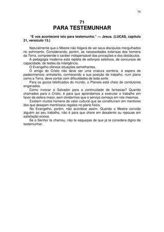 78


                                    71
                   PARA TESTEMUNHAR
     “E vos acontecerá isto para testemunho.” — Jesus. (LUCAS, capítulo
21, versículo 13.)

    Naturalmente que o Mestre não folgará de ver seus discípulos mergulhados
no sofrimento. Considerando, porém, as necessidades extensas dos homens
da Terra, compreende o caráter indispensável das provações e dos obstáculos.
    A pedagogia moderna está repleta de esforços seletivos, de concursos de
capacidade, de testes da inteligência.
    O Evangelho oferece situações semelhantes.
    O amigo do Cristo não deve ser uma criatura sombria, à espera de
padecimentos; entretanto, conhecendo a sua posição de trabalho, num plano
como a Terra, deve contar com dificuldades de toda sorte.
    Para os gozos falsificados do mundo, o Planeta está cheio de condutores
enganados.
    Como invocar o Salvador para a continuidade de fantasias? Quando
chamados para o Cristo, é para que aprendamos a executar o trabalho em
favor da esfera maior, sem olvidarmos que o serviço começa em nós mesmos.
     Existem muitos homens de valor cultural que se constituíram em mentores
dos que desejam mentirosos regalos no plano físico.
     No Evangelho, porém, não acontece assim. Quando o Mestre convida
alguém ao seu trabalho, não é para que chore em desalento ou repouse em
satisfação ociosa.
    Se o Senhor te chamou, não te esqueças de que já te considera digno de
testemunhar.
 