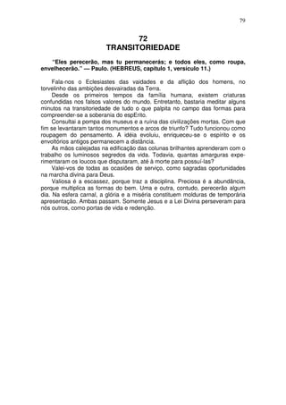 79


                               72
                        TRANSITORIEDADE
   “Eles perecerão, mas tu permanecerás; e todos eles, como roupa,
envelhecerão.” — Paulo. (HEBREUS, capítulo 1, versículo 11.)

     Fala-nos o Eclesiastes das vaidades e da aflição dos homens, no
torvelinho das ambições desvairadas da Terra.
     Desde os primeiros tempos da família humana, existem criaturas
confundidas nos falsos valores do mundo. Entretanto, bastaria meditar alguns
minutos na transitoriedade de tudo o que palpita no campo das formas para
compreender-se a soberania do espErito.
     Consultai a pompa dos museus e a ruína das civilizações mortas. Com que
fim se levantaram tantos monumentos e arcos de triunfo? Tudo funcionou como
roupagem do pensamento. A idéia evoluiu, enriqueceu-se o espírito e os
envoltórios antigos permanecem a distância.
     As mãos calejadas na edificação das colunas brilhantes aprenderam com o
trabalho os luminosos segredos da vida. Todavia, quantas amarguras expe-
rimentaram os loucos que disputaram, até à morte para possuí-las?
     Valei-vos de todas as ocasiões de serviço, como sagradas oportunidades
na marcha divina para Deus.
     Valiosa é a escassez, porque traz a disciplina. Preciosa é a abundância,
porque multiplica as formas do bem. Uma e outra, contudo, perecerão algum
dia. Na esfera carnal, a glória e a miséria constituem molduras de temporária
apresentação. Ambas passam. Somente Jesus e a Lei Divina perseveram para
nós outros, como portas de vida e redenção.
 