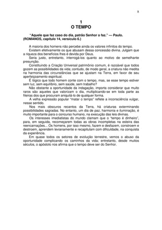 8


                                    1
                                O TEMPO
   “Aquele que faz caso do dia, patrão Senhor o faz.” — Paulo.
(ROMANOS, capítulo 14, versículo 6.)

      A maioria dos homens não percebe ainda os valores infinitos do tempo.
      Existem efetivamente os que abusam dessa concessão divina. Julgam que
a riqueza dos benefícios lhes é devida por Deus.
      Seria justo, entretanto, interrogá-los quanto ao motivo de semelhante
presunção.
      Constituindo a Criação Universal patrimônio comum, é razoável que todos
gozem as possibilidades da vida; contudo, de modo geral, a criatura não medita
na harmonia das circunstâncias que se ajustam na Terra, em favor de seu
aperfeiçoamento espiritual.
      É lógico que todo homem conte com o tempo, mas, se esse tempo estiver
sem luz, sem equilíbrio, sem saúde, sem trabalho?
      Não obstante a oportunidade da indagação, importa considerar que muito
raros são aqueles que valorizam o dia, multiplicando-se em toda parte as
fileiras dos que procuram aniquilá-lo de qualquer forma.
      A velha expressão popular “matar o tempo” reflete a inconsciência vulgar,
nesse sentido.
      Nos mais obscuros recantos da Terra, há criaturas exterminando
possibilidades sagradas. No entanto, um dia de paz, harmonia e iluminação, é
muito importante para o concurso humano, na execução das leis divinas.
      Os interesses imediatistas do mundo clamam que o “tempo é dinheiro”,
para, em seguida, recomeçarem todas as obras incompletas na esteira das
reencarnações... Os homens, por isso mesmo, fazem e desfazem, constroem e
destroem, aprendem levianamente e recapitulam com dificuldade, na conquista
da experiência.
      Em quase todos os setores de evolução terrestre, vemos o abuso da
oportunidade complicando os caminhos da vida; entretanto, desde muitos
séculos, o apóstolo nos afirma que o tempo deve ser do Senhor.
 