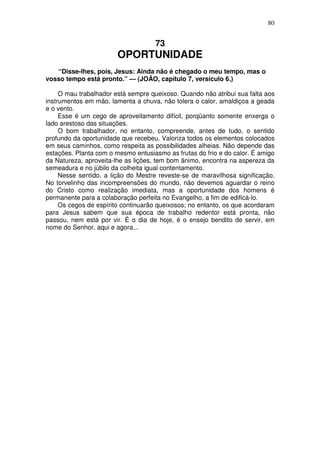 80


                                    73
                        OPORTUNIDADE
   “Disse-lhes, pois, Jesus: Ainda não é chegado o meu tempo, mas o
vosso tempo está pronto.” — (JOÃO, capítulo 7, versículo 6.)

     O mau trabalhador está sempre queixoso. Quando não atribui sua falta aos
instrumentos em mão, lamenta a chuva, não tolera o calor, amaldiçoa a geada
e o vento.
     Esse é um cego de aproveitamento difícil, porqüanto somente enxerga o
lado arestoso das situações.
     O bom trabalhador, no entanto, compreende, antes de tudo, o sentido
profundo da oportunidade que recebeu. Valoriza todos os elementos colocados
em seus caminhos, como respeita as possibilidades alheias. Não depende das
estações. Planta com o mesmo entusiasmo as frutas do frio e do calor. É amigo
da Natureza, aproveita-lhe as lições, tem bom ãnimo, encontra na aspereza da
semeadura e no júbilo da colheita igual contentamento.
     Nesse sentido, a lição do Mestre reveste-se de maravilhosa significação.
No torvelinho das incompreensões do mundo, não devemos aguardar o reino
do Cristo como realização imediata, mas a oportunidade dos homens é
permanente para a colaboração perfeita no Evangelho, a fim de edificá-lo.
     Os cegos de espírito continuarão queixosos; no entanto, os que acordaram
para Jesus sabem que sua época de trabalho redentor está pronta, não
passou, nem está por vir. É o dia de hoje, é o ensejo bendito de servir, em
nome do Senhor, aqui e agora...
 