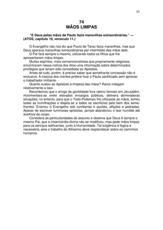 81


                                 74
                             MÃOS LIMPAS
   “E Deus pelas mãos de Paulo fazia maravilhas extraordinárias.” —
(ATOS, capítulo 19, versículo 11.)

     O Evangelho não nos diz que Paulo de Tarso fazia maravilhas, mas que
Deus operava maravilhas extraordinárias por intermédio das mãos dele.
     O Pai fará sempre o mesmo, utilizando todos os filhos que lhe
apresentarem mãos limpas.
     Muitos espíritos, mais convencionalistas que propriamente religiosos,
encontraram nessa notícia dos Atos uma informação sobre determinados
privilégios que teriam sido concedidos ao Apóstolo.
     Antes de tudo, porém, é preciso saber que semelhante concessão não é
exclusiva. A maioria dos crentes prefere fixar o Paulo santificado sem apreciar
o trabalhador militante.
     Quanto custou ao Apóstolo a limpeza das mãos? Raros indagam
relativamente a isso.
     Recordemos que o amigo da gentilidade fora rabino famoso em Jerusalém,
movimentara-se entre elevados encargos públicos, detivera dominadoras
situações; no entanto, para que o Todo-Poderoso lhe utilizasse as mãos, sofreu
todas as humilhações e dispôs-se a todos os sacrifícios pelo bem dos seme-
lhantes. Ensinou o Evangelho sob zombarias e açoites, aflições e pedradas.
Apesar de escrever luminosas epístolas, jamais abandonou o tear humilde até
àvelhice do corpo.
     Considera as particularidades do assunto e observa que Deus é sempre o
mesmo Pai, que a misericórdia divina não se modificou, mas pede mãos limpas
para os serviços edificantes, junto à Humanidade. Tal exigência é lógica e
necessária, pois o trabalho do Altíssimo deve resplandecer sobre os caminhos
humanos.
 