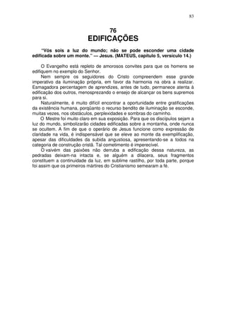 83


                                     76
                           EDIFICAÇÕES
     “Vós sois a luz do mundo; não se pode esconder uma cidade
edificada sobre um monte.” — Jesus. (MATEUS, capítulo 5, versículo 14.)

     O Evangelho está repleto de amorosos convites para que os homens se
edifiquem no exemplo do Senhor.
     Nem sempre os seguidores do Cristo compreendem esse grande
imperativo da iluminação própria, em favor da harmonia na obra a realizar.
Esmagadora percentagem de aprendizes, antes de tudo, permanece atenta à
edificação dos outros, menosprezando o ensejo de alcançar os bens supremos
para si.
     Naturalmente, é muito difícil encontrar a oportunidade entre gratificações
da existência humana, porqüanto o recurso bendito de iluminação se esconde,
muitas vezes, nos obstáculos, perplexidades e sombras do caminho.
     O Mestre foi muito claro em sua exposição. Para que os discípulos sejam a
luz do mundo, simbolizarão cidades edificadas sobre a montanha, onde nunca
se ocultem. A fim de que o operário de Jesus funcione como expressão de
claridade na vida, é indispensável que se eleve ao monte da exemplificação,
apesar das dificuldades da subida angustiosa, apresentando-se a todos na
categoria de construção cristã. Tal cometimento é imperecível.
     O vaivém das paixôes não derruba a edificação dessa natureza, as
pedradas deixam-na intacta e, se alguém a dilacera, seus fragmentos
constituem a continuidade da luz, em sublime rastilho, por toda parte, porque
foi assim que os primeiros mártires do Cristianismo semearam a fé.
 