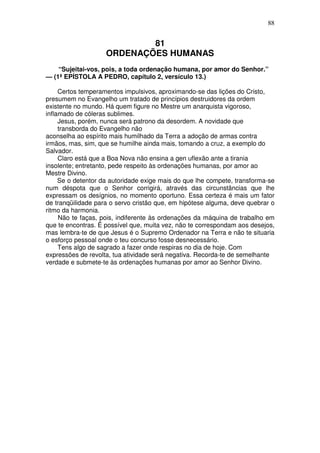 88


                            81
                    ORDENAÇÕES HUMANAS
    “Sujeitai-vos, pois, a toda ordenação humana, por amor do Senhor.”
— (1ª EPÍSTOLA A PEDRO, capítulo 2, versículo 13.)

     Certos temperamentos impulsivos, aproximando-se das lições do Cristo,
presumem no Evangelho um tratado de princípios destruidores da ordem
existente no mundo. Há quem figure no Mestre um anarquista vigoroso,
inflamado de cóleras sublimes.
     Jesus, porém, nunca será patrono da desordem. A novidade que
     transborda do Evangelho não
aconselha ao espírito mais humilhado da Terra a adoção de armas contra
irmãos, mas, sim, que se humilhe ainda mais, tomando a cruz, a exemplo do
Salvador.
     Claro está que a Boa Nova não ensina a gen uflexão ante a tirania
insolente; entretanto, pede respeito às ordenações humanas, por amor ao
Mestre Divino.
     Se o detentor da autoridade exige mais do que lhe compete, transforma-se
num déspota que o Senhor corrigirá, através das circunstâncias que lhe
expressam os desígnios, no momento oportuno. Essa certeza é mais um fator
de tranqüilidade para o servo cristão que, em hipótese alguma, deve quebrar o
ritmo da harmonia.
     Não te faças, pois, indiferente às ordenações da máquina de trabalho em
que te encontras. É possível que, muita vez, não te correspondam aos desejos,
mas lembra-te de que Jesus é o Supremo Ordenador na Terra e não te situaria
o esforço pessoal onde o teu concurso fosse desnecessário.
     Tens algo de sagrado a fazer onde respiras no dia de hoje. Com
expressões de revolta, tua atividade será negativa. Recorda-te de semelhante
verdade e submete-te às ordenações humanas por amor ao Senhor Divino.
 