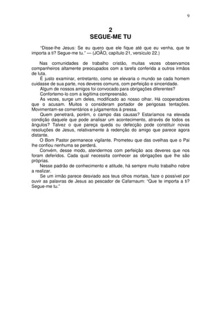 9


                                 2
                            SEGUE-ME TU
    “Disse-lhe Jesus: Se eu quero que ele fique até que eu venha, que te
importa a ti? Segue-me tu.” — (JOÃO, capítulo 21, versículo 22.)

    Nas comunidades de trabalho cristão, muitas vezes observamos
companheiros altamente preocupados com a tarefa conferida a outros irmãos
de luta.
     É justo examinar, entretanto, como se elevaria o mundo se cada homem
cuidasse de sua parte, nos deveres comuns, com perfeição e sinceridade.
     Algum de nossos amigos foi convocado para obrigações diferentes?
     Confortemo-lo com a legítima compreensão.
     As vezes, surge um deles, modificado ao nosso olhar. Há cooperadores
que o acusam. Muitos o consideram portador de perigosas tentações.
Movimentam-se comentários e julgamentos à pressa.
     Quem penetrará, porém, o campo das causas? Estaríamos na elevada
condição daquele que pode analisar um acontecimento, através de todos os
ângulos? Talvez o que pareça queda ou defecção pode constituir novas
resoluções de Jesus, relativamente à redenção do amigo que parece agora
distante.
     O Bom Pastor permanece vigilante. Prometeu que das ovelhas que o Pai
lhe confiou nenhuma se perderá.
    Convém, desse modo, atendermos com perfeição aos deveres que nos
foram deferidos. Cada qual necessita conhecer as obrigações que lhe são
próprias.
    Nesse padrão de conhecimento e atitude, há sempre muito trabalho nobre
a realizar.
     Se um irmão parece desviado aos teus olhos mortais, faze o possível por
ouvir as palavras de Jesus ao pescador de Cafarnaum: “Que te importa a ti?
Segue-me tu.”
 