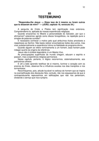 92


                                     85
                          TESTEMUNHO
    “Respondeu-lhe Jesus: — Dizes isso de ti mesmo ou foram outros
que to disseram de mim?” — (JOÃO, capítulo 18, versículo 34.)

     A pergunta do Cristo a Pilatos tem significação mais extensiva.
Compreendemo-la, aplicada às nossas experiências religiosas.
     Quando encaramos no Mestre a personalidade do Salvador, por que o
afirmamos? estaremos agindo como discos fonográficos, na repetição pura e
simples de palavras ouvidas?
     É necessário conhecer o motivo pelo qual atribuímos títulos amoráveis e
respeitosos ao Senhor. Não basta redizer encantadoras lições dos outros, mas
viver substancialmente a experiência íntima na fidelidade ao programa divino.
     Quando alguém se refere nominalmente a um homem, esse homem pode
indagar quanto às origens da referência.
     Jesus não é símbolo legendário; é um Mestre Vivo.
     As preocupações superficiais do mundo chegam, educam o espírito e
passam, mas a experiência religiosa permanece.
     Nesse capítulo, portanto, é ilógico recorrermos, sistematicamente, aos
patrimônios alheios.
     É útil a todo aprendiz testificar de si mesmo, iluminar o coração com os
ensinos do Cristo, observar-lhe a influência excelsa nos dias tranqüilos e nos
tormentosos.
     Reconheçamos, pois, atitude louvável no esforço do homem que se inspira
na exemplificação dos discípulos fiéis; contudo, não nos esqueçamos de que é
contraproducente repousarmos em edificações que não nos pertencem,
olvidando o serviço que nos é próprio.
 