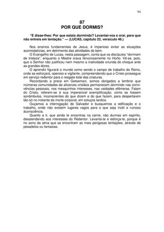 94


                              87
                        POR QUE DORMIS?
    “E disse-lhes: Por que estais dormindo? Levantai-vos e orai, para que
não entreis em tentação.” — (LUCAS, capítulo 22, versículo 46.)

    Nos ensinos fundamentais de Jesus, é imperioso evitar as situações
acomodatícias, em detrimento das atividades do bem.
    O Evangelho de Lucas, nesta passagem, conta que os discípulos “dormiam
de tristeza”, enquanto o Mestre orava fervorosamente no Horto. Vê-se, pois,
que o Senhor não justificou nem mesmo a inatividade oriunda do choque ante
as grandes dores.
    O aprendiz figurará o mundo como sendo o campo de trabalho do Reino,
onde se esforçará, operoso e vigilante, compreendendo que o Cristo prossegue
em serviço redentor para o resgate total das criaturas.
    Recordando a prece em Getsemani, somos obrigados a lembrar que
inúmeras comunidades de alicerces cristãos permanecem dormindo nas convi-
vências pessoais, nos mesquinhos interesses, nas vaidades efêmeras. Falam
do Cristo, referem-se à sua imperecivel exemplificação, como se fossem
sonâmbulos, inconscientes do que dizem e do que fazem, para despertarem
tão-só no instante da morte corporal, em soluços tardios.
    Ouçamos a interrogação do Salvador e busquemos a edificação e o
trabalho, onde não existem lugares vagos para o que seja inútil e ruinoso
àconsciência.
    Quanto a ti, que ainda te encontras na carne, não durmas em espírito,
desatendendo aos interesses do Redentor. Levanta-te e esforça-te, porque é
no sono da alma que se encontram as mais perigosas tentações, através de
pesadelos ou fantasias.
 