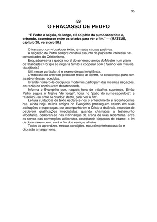 96


                                    89
                O FRACASSO DE PEDRO
    “E Pedro o seguiu, de longe, até ao pátio do sumo-sacerdote e,
entrando, assentou-se entre os criados para ver o fim.” — (MATEUS,
capítulo 26, versículo 58.)

    O fracasso, como qualquer êxito, tem suas causas positivas.
    A negação de Pedro sempre constitui assunto de palpitante interesse nas
comunidades do Cristianismo.
    Enquadrar-se-ia a queda moral do generoso amigo do Mestre num plano
de fatalidade? Por que se negaria Simão a cooperar com o Senhor em minutos
tão difíceis?
    Útil, nesse particular, é o exame de sua invigilância.
    O fracasso do amoroso pescador reside aí dentro, na desatenção para com
as advertências recebidas.
    Grande número de discípulos modernos participam das mesmas negações,
em razão de continuarem desatendendo.
    Informa o Evangelho que, naquela hora de trabalhos supremos, Simão
Pedro seguia o Mestre “de longe”, ficou no “pátio do sumo-sacerdote”, e
“assentou-se entre os criados” deste, para “ver o fim”.
    Leitura cuidadosa do texto esclarece-nos o entendimento e reconhecemos
que, ainda hoje, muitos amigos do Evangelho prosseguem caindo em suas
aspirações e esperanças, por acompanharem o Cristo a distância, receosos de
perderem gratificações imediatistas; quando chamados a testemunho
importante, demoram-se nas vizinhanças da arena de lutas redentoras, entre
os servos das convenções utilitaristas, assestando binóculos de exame, a fim
de observarem como será o fim dos serviços alheios.
    Todos os aprendizes, nessas condições, naturalmente fracassarão e
chorarão amargamente.
 