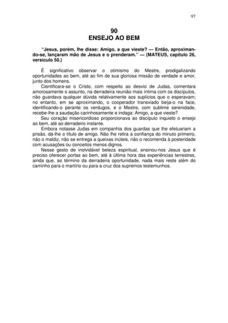 97


                                90
                           ENSEJO AO BEM
    “Jesus, porém, lhe disse: Amigo, a que vieste? — Então, aproximan-
do-se, lançaram mão de Jesus e o prenderam.” — (MATEUS, capítulo 26,
versículo 50.)

    É significativo observar o otimismo do Mestre, prodigalizando
oportunidades ao bem, até ao fim de sua gloriosa missão de verdade e amor,
junto dos homens.
    Cientificara-se o Cristo, com respeito ao desvio de Judas, comentara
amorosamente o assunto, na derradeira reunião mais íntima com os discípulos,
não guardava qualquer dúvida relativamente aos suplícios que o esperavam;
no entanto, em se aproximando, o cooperador transviado beija-o na face,
identificando-o perante os verdugos, e o Mestre, com sublime serenidade,
recebe-lhe a saudação carinhosamente e indaga: Amigo, a que vieste?
    Seu coração misericordioso proporcionava ao discípulo inquieto o ensejo
ao bem, até ao derradeiro instante.
    Embora notasse Judas em companhia dos guardas que lhe efetuariam a
prisão, dá-lhe o título de amigo. Não lhe retira a confiança do minuto primeiro,
não o maldiz, não se entrega a queixas inúteis, não o recomenda à posteridade
com acusações ou conceitos menos dignos.
    Nesse gesto de inolvidável beleza espiritual, ensinou-nos Jesus que é
preciso oferecer portas ao bem, até à última hora das experiências terrestres,
ainda que, ao término da derradeira oportunidade, nada mais reste além do
caminho para o martírio ou para a cruz dos supremos testemunhos.
 