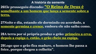A história da semente
26Ele prosseguiu dizendo: "O Reino de Deus é
semelhante a um homem que lança a semente sobre a
terra.
27Noite e dia, estando ele dormindo ou acordado, a
semente germina e cresce, embora ele não saiba como.
28A terra por si própria produz o grão: primeiro a erva,
depois a espiga e, então, o grão cheio na espiga.
29Logo que o grão fica maduro, o homem lhe passa a
foice, porque chegou a colheita".
 
