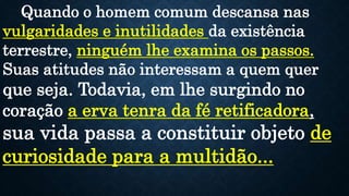 Quando o homem comum descansa nas
vulgaridades e inutilidades da existência
terrestre, ninguém lhe examina os passos.
Suas atitudes não interessam a quem quer
que seja. Todavia, em lhe surgindo no
coração a erva tenra da fé retificadora,
sua vida passa a constituir objeto de
curiosidade para a multidão...
 
