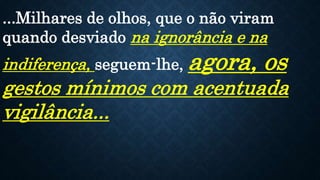 ...Milhares de olhos, que o não viram
quando desviado na ignorância e na
indiferença, seguem-lhe, agora, os
gestos mínimos com acentuada
vigilância...
 