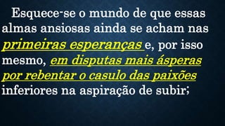 Esquece-se o mundo de que essas
almas ansiosas ainda se acham nas
primeiras esperanças e, por isso
mesmo, em disputas mais ásperas
por rebentar o casulo das paixões
inferiores na aspiração de subir;
 