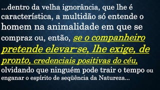 ...dentro da velha ignorância, que lhe é
característica, a multidão só entende o
homem na animalidade em que se
compraz ou, então, se o companheiro
pretende elevar-se, lhe exige, de
pronto, credenciais positivas do céu,
olvidando que ninguém pode trair o tempo ou
enganar o espírito de seqüência da Natureza...
 